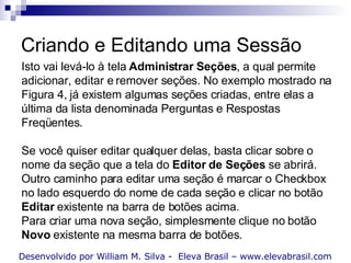 Criando e Editando uma Sessão Isto vai levá-lo à tela  Administrar Seções , a qual permite adicionar, editar e remover seções. No exemplo mostrado na Figura 4, já existem algumas seções criadas, entre elas a última da lista denominada Perguntas e Respostas Freqüentes.  Se você quiser editar qualquer delas, basta clicar sobre o nome da seção que a tela do  Editor de Seções  se abrirá. Outro caminho para editar uma seção é marcar o Checkbox no lado esquerdo do nome de cada seção e clicar no botão  Editar  existente na barra de botões acima.  Para criar uma nova seção, simplesmente clique no botão  Novo  existente na mesma barra de botões. Desenvolvido por William M. Silva -  Eleva Brasil – www.elevabrasil.com 