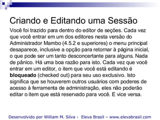 Criando e Editando uma Sessão Desenvolvido por William M. Silva -  Eleva Brasil – www.elevabrasil.com Você foi trazido para dentro do editor de seções. Cada vez que você entrar em um dos editores nesta versão do Administrador Mambo (4.5.2 e superiores) o menu principal desaparece, inclusive a opção para retornar à página inicial, o que pode ser um tanto desconcertante para alguns. Nada de pânico. Há uma boa razão para isto. Cada vez que você entrar em um editor, o item que você está editando é  bloqueado  (checked out) para seu uso exclusivo. Isto significa que se houverem outros usuários com poderes de acesso à ferramenta de administração, eles não poderão editar o item que está reservado para você. E vice versa.  