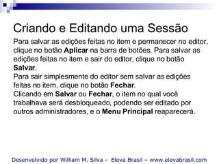 Criando e Editando uma Sessão Desenvolvido por William M. Silva -  Eleva Brasil – www.elevabrasil.com Para salvar as edições feitas no item e permanecer no editor, clique no botão  Aplicar  na barra de botões. Para salvar as edições feitas no item e sair do editor, clique no botão  Salvar . Para sair simplesmente do editor sem salvar as edições feitas no item, clique no botão  Fechar . Clicando em  Salvar  ou  Fechar , o item no qual você trabalhava será desbloqueado, podendo ser editado por outros administradores, e o  Menu Principal  reaparecerá. 