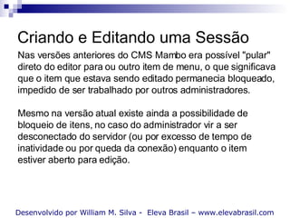Criando e Editando uma Sessão Desenvolvido por William M. Silva -  Eleva Brasil – www.elevabrasil.com Nas versões anteriores do CMS Mambo era possível "pular" direto do editor para ou outro item de menu, o que significava que o item que estava sendo editado permanecia bloqueado, impedido de ser trabalhado por outros administradores. Mesmo na versão atual existe ainda a possibilidade de bloqueio de itens, no caso do administrador vir a ser desconectado do servidor (ou por excesso de tempo de inatividade ou por queda da conexão) enquanto o item estiver aberto para edição. 