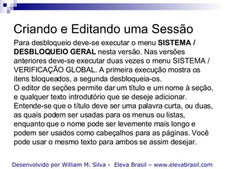 Criando e Editando uma Sessão Desenvolvido por William M. Silva -  Eleva Brasil – www.elevabrasil.com Para desbloqueio deve-se executar o menu  SISTEMA / DESBLOQUEIO GERAL  nesta versão. Nas versões anteriores deve-se executar duas vezes o menu SISTEMA / VERIFICAÇÃO GLOBAL. A primeira execução mostra os itens bloqueados, a segunda desbloqueia-os. O editor de seções permite dar um título e um nome à seção, e qualquer texto introdutório que se deseje adicionar. Entende-se que o título deve ser uma palavra curta, ou duas, as quais podem ser usadas para os menus ou listas, enquanto que o nome pode ser levemente mais longo e podem ser usados como cabeçalhos para as páginas. Você pode usar o mesmo texto para ambos se assim desejar. 