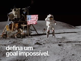 Para nós esse é o ponto que de fato faz a
inovação acontecer e é algo que não
vamos muito no nosso dia-a-dia de
trabalho, na verdade as pessoas tem
certo medo disso. Definir um goal
impossível tem a ver com crescer a ideia
inicial, expandi-la até certo ponto que
notoriamente seja impossível ou pelo
menos muito difícil de alcançar.
defina um
goal impossível.
 