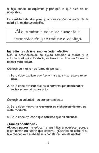 al hijo dónde se equivocó y por qué lo que hizo no es
aceptable.
La cantidad de disciplina y amonestación depende de la
edad y la madurez del niño.
Al aumentar la edad, se aumenta la
amonestación y se reduce el castigo.
Ingredientes de una amonestación efectiva
Con la amonestación se busca cambiar la mente y la
voluntad del niño. Es decir, se busca cambiar su forma de
pensar y de actuar.
Corregir su mente - su forma de pensar:
1. Se le debe explicar qué fue lo malo que hizo, y porqué es
malo.
2. Se le debe explicar qué es lo correcto que debía haber
hecho, y porqué es correcto.
Corregir su voluntad - su comportamiento:
3. Se le debe motivar a reconocer su mal pensamiento y su
mala conducta.
4. Se le debe ayudar a que confiese que es culpable.
¿Qué es obediencia?
Algunos padres no educan a sus hijos a obedecer porque
ellos mismo no saben que esperar. ¿Cuándo se sabe si su
hijo obedeció? La obediencia consta de tres elementos:
12
 