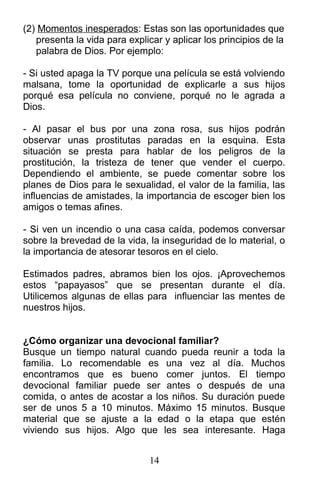 (2) Momentos inesperados: Estas son las oportunidades que
presenta la vida para explicar y aplicar los principios de la
palabra de Dios. Por ejemplo:
- Si usted apaga la TV porque una película se está volviendo
malsana, tome la oportunidad de explicarle a sus hijos
porqué esa película no conviene, porqué no le agrada a
Dios.
- Al pasar el bus por una zona rosa, sus hijos podrán
observar unas prostitutas paradas en la esquina. Esta
situación se presta para hablar de los peligros de la
prostitución, la tristeza de tener que vender el cuerpo.
Dependiendo el ambiente, se puede comentar sobre los
planes de Dios para le sexualidad, el valor de la familia, las
influencias de amistades, la importancia de escoger bien los
amigos o temas afines.
- Si ven un incendio o una casa caída, podemos conversar
sobre la brevedad de la vida, la inseguridad de lo material, o
la importancia de atesorar tesoros en el cielo.
Estimados padres, abramos bien los ojos. ¡Aprovechemos
estos “papayasos” que se presentan durante el día.
Utilicemos algunas de ellas para influenciar las mentes de
nuestros hijos.
¿Cómo organizar una devocional familiar?
Busque un tiempo natural cuando pueda reunir a toda la
familia. Lo recomendable es una vez al día. Muchos
encontramos que es bueno comer juntos. El tiempo
devocional familiar puede ser antes o después de una
comida, o antes de acostar a los niños. Su duración puede
ser de unos 5 a 10 minutos. Máximo 15 minutos. Busque
material que se ajuste a la edad o la etapa que estén
viviendo sus hijos. Algo que les sea interesante. Haga
14
 