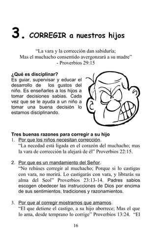 3. CORREGIR a nuestros hijos
“La vara y la corrección dan sabiduría;
Mas el muchacho consentido avergonzará a su madre”
- Proverbios 29:15
¿Qué es disciplinar?
Es guiar, supervisar y educar el
desarrollo de los gustos del
niño. Es enseñarles a los hijos a
tomar decisiones sabias. Cada
vez que se le ayuda a un niño a
tomar una buena decisión lo
estamos disciplinando.
Tres buenas razones para corregir a su hijo
1. Por que los niños necesitan corrección.
“La necedad está ligada en el corazón del muchacho; mas
la vara de corrección la alejará de él” Proverbios 22:15.
2. Por que es un mandamiento del Señor.
“No rehúses corregir al muchacho; Porque si lo castigas
con vara, no morirá. Lo castigarás con vara, y librarás su
alma del Seol” Proverbios 23:13-14. Padres sabios
escogen obedecer las instrucciones de Dios por encima
de sus sentimientos, tradiciones y razonamientos.
3. Por que al corregir mostramos que amamos.
“El que detiene el castigo, a su hijo aborrece; Mas el que
lo ama, desde temprano lo corrige” Proverbios 13:24. “El
16
 