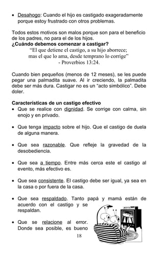 • Desahogo: Cuando el hijo es castigado exageradamente
porque estoy frustrado con otros problemas.
Todos estos motivos son malos porque son para el beneficio
de los padres, no para el de los hijos.
¿Cuándo debemos comenzar a castigar?
“El que detiene el castigo, a su hijo aborrece;
mas el que lo ama, desde temprano lo corrige”
- Proverbios 13:24.
Cuando bien pequeños (menos de 12 meses), se les puede
pegar una palmadita suave. Al ir creciendo, la palmadita
debe ser más dura. Castigar no es un “acto simbólico”. Debe
doler.
Características de un castigo efectivo
• Que se realice con dignidad. Se corrige con calma, sin
enojo y en privado.
• Que tenga impacto sobre el hijo. Que el castigo de duela
de alguna manera.
• Que sea razonable. Que refleje la gravedad de la
desobediencia.
• Que sea a tiempo. Entre más cerca este el castigo al
evento, más efectivo es.
• Que sea consistente. El castigo debe ser igual, ya sea en
la casa o por fuera de la casa.
• Que sea respaldado. Tanto papá y mamá están de
acuerdo con el castigo y se
respaldan.
• Que se relacione al error.
Donde sea posible, es bueno
18
 