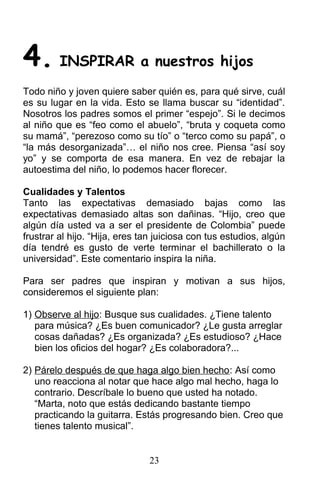 4. INSPIRAR a nuestros hijos
Todo niño y joven quiere saber quién es, para qué sirve, cuál
es su lugar en la vida. Esto se llama buscar su “identidad”.
Nosotros los padres somos el primer “espejo”. Si le decimos
al niño que es “feo como el abuelo”, “bruta y coqueta como
su mamá”, “perezoso como su tío” o “terco como su papá”, o
“la más desorganizada”… el niño nos cree. Piensa “así soy
yo” y se comporta de esa manera. En vez de rebajar la
autoestima del niño, lo podemos hacer florecer.
Cualidades y Talentos
Tanto las expectativas demasiado bajas como las
expectativas demasiado altas son dañinas. “Hijo, creo que
algún día usted va a ser el presidente de Colombia” puede
frustrar al hijo. “Hija, eres tan juiciosa con tus estudios, algún
día tendré es gusto de verte terminar el bachillerato o la
universidad”. Este comentario inspira la niña.
Para ser padres que inspiran y motivan a sus hijos,
consideremos el siguiente plan:
1) Observe al hijo: Busque sus cualidades. ¿Tiene talento
para música? ¿Es buen comunicador? ¿Le gusta arreglar
cosas dañadas? ¿Es organizada? ¿Es estudioso? ¿Hace
bien los oficios del hogar? ¿Es colaboradora?...
2) Párelo después de que haga algo bien hecho: Así como
uno reacciona al notar que hace algo mal hecho, haga lo
contrario. Descríbale lo bueno que usted ha notado.
“Marta, noto que estás dedicando bastante tiempo
practicando la guitarra. Estás progresando bien. Creo que
tienes talento musical”.
23
 