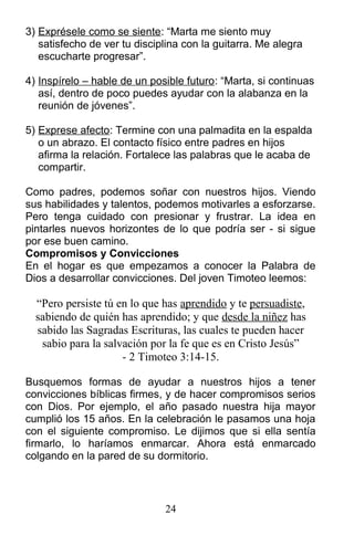 3) Exprésele como se siente: “Marta me siento muy
satisfecho de ver tu disciplina con la guitarra. Me alegra
escucharte progresar”.
4) Inspírelo – hable de un posible futuro: “Marta, si continuas
así, dentro de poco puedes ayudar con la alabanza en la
reunión de jóvenes”.
5) Exprese afecto: Termine con una palmadita en la espalda
o un abrazo. El contacto físico entre padres en hijos
afirma la relación. Fortalece las palabras que le acaba de
compartir.
Como padres, podemos soñar con nuestros hijos. Viendo
sus habilidades y talentos, podemos motivarles a esforzarse.
Pero tenga cuidado con presionar y frustrar. La idea en
pintarles nuevos horizontes de lo que podría ser - si sigue
por ese buen camino.
Compromisos y Convicciones
En el hogar es que empezamos a conocer la Palabra de
Dios a desarrollar convicciones. Del joven Timoteo leemos:
“Pero persiste tú en lo que has aprendido y te persuadiste,
sabiendo de quién has aprendido; y que desde la niñez has
sabido las Sagradas Escrituras, las cuales te pueden hacer
sabio para la salvación por la fe que es en Cristo Jesús”
- 2 Timoteo 3:14-15.
Busquemos formas de ayudar a nuestros hijos a tener
convicciones bíblicas firmes, y de hacer compromisos serios
con Dios. Por ejemplo, el año pasado nuestra hija mayor
cumplió los 15 años. En la celebración le pasamos una hoja
con el siguiente compromiso. Le dijimos que si ella sentía
firmarlo, lo haríamos enmarcar. Ahora está enmarcado
colgando en la pared de su dormitorio.
24
 