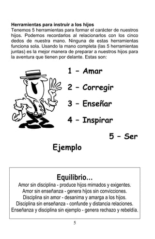 Herramientas para instruir a los hijos
Tenemos 5 herramientas para formar el carácter de nuestros
hijos. Podemos recordarlos al relacionarlos con los cinco
dedos de nuestra mano. Ninguna de estas herramientas
funciona sola. Usando la mano completa (las 5 herramientas
juntas) es la mejor manera de preparar a nuestros hijos para
la aventura que tienen por delante. Estas son:
1 – Amar
2 – Corregir
3 – Enseñar
4 – Inspirar
5 – Ser
Ejemplo
Equilibrio…
Amor sin disciplina - produce hijos mimados y exigentes.
Amor sin enseñanza - genera hijos sin convicciones.
Disciplina sin amor - desanima y amarga a los hijos.
Disciplina sin enseñanza - confunde y distancia relaciones.
Enseñanza y disciplina sin ejemplo - genera rechazo y rebeldía.
5
 