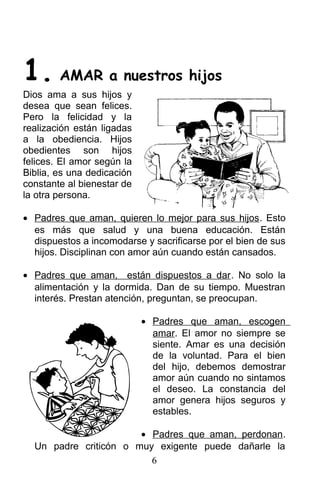 1. AMAR a nuestros hijos
Dios ama a sus hijos y
desea que sean felices.
Pero la felicidad y la
realización están ligadas
a la obediencia. Hijos
obedientes son hijos
felices. El amor según la
Biblia, es una dedicación
constante al bienestar de
la otra persona.
• Padres que aman, quieren lo mejor para sus hijos. Esto
es más que salud y una buena educación. Están
dispuestos a incomodarse y sacrificarse por el bien de sus
hijos. Disciplinan con amor aún cuando están cansados.
• Padres que aman, están dispuestos a dar. No solo la
alimentación y la dormida. Dan de su tiempo. Muestran
interés. Prestan atención, preguntan, se preocupan.
• Padres que aman, escogen
amar. El amor no siempre se
siente. Amar es una decisión
de la voluntad. Para el bien
del hijo, debemos demostrar
amor aún cuando no sintamos
el deseo. La constancia del
amor genera hijos seguros y
estables.
• Padres que aman, perdonan.
Un padre criticón o muy exigente puede dañarle la
6
 