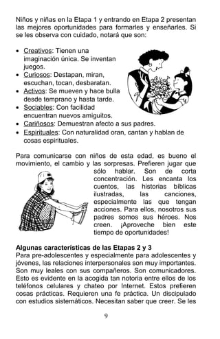 Niños y niñas en la Etapa 1 y entrando en Etapa 2 presentan
las mejores oportunidades para formarles y enseñarles. Si
se les observa con cuidado, notará que son:
• Creativos: Tienen una
imaginación única. Se inventan
juegos.
• Curiosos: Destapan, miran,
escuchan, tocan, desbaratan.
• Activos: Se mueven y hace bulla
desde temprano y hasta tarde.
• Sociables: Con facilidad
encuentran nuevos amiguitos.
• Cariñosos: Demuestran afecto a sus padres.
• Espirituales: Con naturalidad oran, cantan y hablan de
cosas espirituales.
Para comunicarse con niños de esta edad, es bueno el
movimiento, el cambio y las sorpresas. Prefieren jugar que
sólo hablar. Son de corta
concentración. Les encanta los
cuentos, las historias bíblicas
ilustradas, las canciones,
especialmente las que tengan
acciones. Para ellos, nosotros sus
padres somos sus héroes. Nos
creen. ¡Aproveche bien este
tiempo de oportunidades!
Algunas características de las Etapas 2 y 3
Para pre-adolescentes y especialmente para adolescentes y
jóvenes, las relaciones interpersonales son muy importantes.
Son muy leales con sus compañeros. Son comunicadores.
Esto es evidente en la acogida tan notoria entre ellos de los
teléfonos celulares y chateo por Internet. Estos prefieren
cosas prácticas. Requieren una fe práctica. Un discipulado
con estudios sistemáticos. Necesitan saber que creer. Se les
9
 