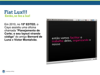 Em 2010, no 15º EDTED, o
Cayo assistiu uma oficina
chamada "Planejamento de
Corte; o seu layout virando
código" do amigo Bernard de
Luna e Victor Montalvão.

 