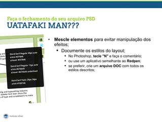 •

Mescle elementos para evitar manipulação dos
efeitos;
 Documente os estilos do layout;
 No Photoshop, tecle "N" e faça o comentário;
 ou use um aplicativo semelhante ao Redpen;
 se preferir, crie um arquivo DOC com todos os
estilos descritos;

 