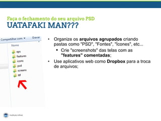 •

•

Organize os arquivos agrupados criando
pastas como "PSD", "Fontes", "Ícones", etc...
 Crie "screenshots" das telas com as
"features" comentadas;
Use aplicativos web como Dropbox para a troca
de arquivos;

 
