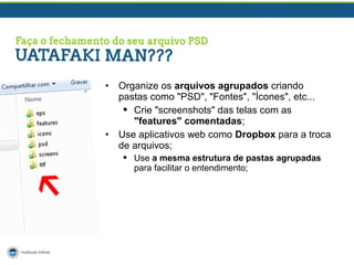 •

•

Organize os arquivos agrupados criando
pastas como "PSD", "Fontes", "Ícones", etc...
 Crie "screenshots" das telas com as
"features" comentadas;
Use aplicativos web como Dropbox para a troca
de arquivos;
 Use a mesma estrutura de pastas agrupadas
para facilitar o entendimento;

 