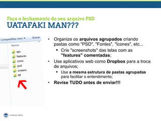 •

•

Organize os arquivos agrupados criando
pastas como "PSD", "Fontes", "Ícones", etc...
 Crie "screenshots" das telas com as
"features" comentadas;
Use aplicativos web como Dropbox para a troca
de arquivos;
 Use a mesma estrutura de pastas agrupadas
para facilitar o entendimento;

•

Revise TUDO antes de enviar!!!

 