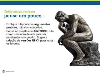 • Explique o layout com argumentos
práticos, não com conceitos;
• Pense no projeto com UM TODO, não
como uma obra de arte para ser
pendurada num quadro; Sugiro a
criação de versões UI Kit para todos
os layouts;

 