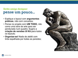 • Explique o layout com argumentos
práticos, não com conceitos;
• Pense no projeto com UM TODO, não
como uma obra de arte para ser
pendurada num quadro; Sugiro a
criação de versões UI Kit para todos
os layouts;
• Organize-se! Nada de ateliê com
tinta espalhada por todas as paredes;

 