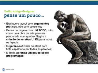• Explique o layout com argumentos
práticos, não com conceitos;
• Pense no projeto com UM TODO, não
como uma obra de arte para ser
pendurada num quadro; Sugiro a
criação de versões UI Kit para todos
os layouts;
• Organize-se! Nada de ateliê com
tinta espalhada por todas as paredes;
• E claro, aprenda um pouco sobre
programação;

 