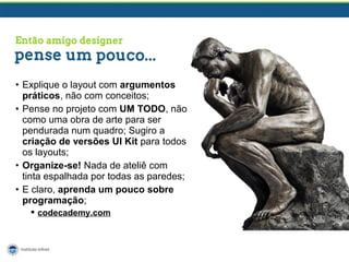 • Explique o layout com argumentos
práticos, não com conceitos;
• Pense no projeto com UM TODO, não
como uma obra de arte para ser
pendurada num quadro; Sugiro a
criação de versões UI Kit para todos
os layouts;
• Organize-se! Nada de ateliê com
tinta espalhada por todas as paredes;
• E claro, aprenda um pouco sobre
programação;
 codecademy.com

 