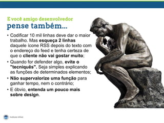 • Codificar 10 mil linhas deve dar o maior
trabalho. Mas esqueça 2 linhas
daquele ícone RSS depois do texto com
o endereço do feed e tenha certeza de
que o cliente não vai gostar muito;
• Quando for defender algo, evite o
"tecniquês". Seja simples explicando
as funções de determinados elementos;
• Não supervalorize uma função para
ganhar tempo, nem o contrário;
• E óbvio, entenda um pouco mais
sobre design.

 