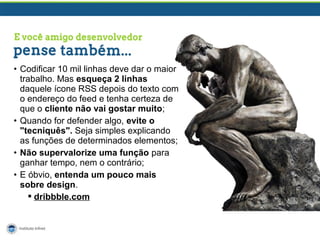 • Codificar 10 mil linhas deve dar o maior
trabalho. Mas esqueça 2 linhas
daquele ícone RSS depois do texto com
o endereço do feed e tenha certeza de
que o cliente não vai gostar muito;
• Quando for defender algo, evite o
"tecniquês". Seja simples explicando
as funções de determinados elementos;
• Não supervalorize uma função para
ganhar tempo, nem o contrário;
• E óbvio, entenda um pouco mais
sobre design.
 dribbble.com

 