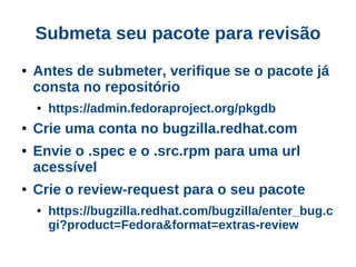 Submeta seu pacote para revisão
●   Antes de submeter, verifique se o pacote já
    consta no repositório
    ●   https://admin.fedoraproject.org/pkgdb
●   Crie uma conta no bugzilla.redhat.com
●   Envie o .spec e o .src.rpm para uma url
    acessível
●   Crie o review-request para o seu pacote
    ●   https://bugzilla.redhat.com/bugzilla/enter_bug.c
        gi?product=Fedora&format=extras-review
 