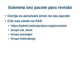 Submeta seu pacote para revisão
●   Corrija os possíveis erros no seu pacote
●   Crie sua conta no FAS
    ●   https://admin.fedoraproject.org/accounts/
    ●   Grupo cla_done
    ●   Grupo packager
    ●   Grupo fedorabugs
 