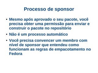 Processo de sponsor
●   Mesmo após aprovado o seu pacote, você
    precisa obter uma permissão para enviar e
    construir o pacote no repositório
●   Não é um processo automático
●   Você precisa convencer um membro com
    nível de sponsor que entendeu como
    funcionam as regras de empacotamento no
    Fedora
 
