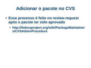 Adicionar o pacote no CVS
●   Esse processo é feito no review-request
    após o pacote ter sido aprovado
    ●   http://fedoraproject.org/wiki/PackageMaintainer
        s/CVSAdminProcedure
 