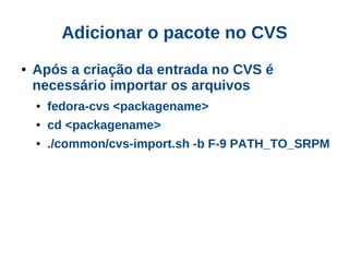 Adicionar o pacote no CVS
●   Após a criação da entrada no CVS é
    necessário importar os arquivos
    ●   fedora-cvs <packagename>
    ●   cd <packagename>
    ●   ./common/cvs-import.sh -b F-9 PATH_TO_SRPM
 