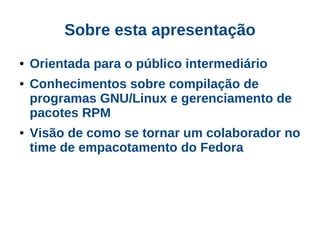 Sobre esta apresentação
●   Orientada para o público intermediário
●   Conhecimentos sobre compilação de
    programas GNU/Linux e gerenciamento de
    pacotes RPM
●   Visão de como se tornar um colaborador no
    time de empacotamento do Fedora
 