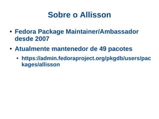 Sobre o Allisson
●   Fedora Package Maintainer/Ambassador
    desde 2007
●   Atualmente mantenedor de 49 pacotes
    ●   https://admin.fedoraproject.org/pkgdb/users/pac
        kages/allisson
 