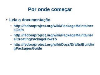 Por onde começar
●   Leia a documentação
    ●   http://fedoraproject.org/wiki/PackageMaintainer
        s/Join
    ●   http://fedoraproject.org/wiki/PackageMaintainer
        s/CreatingPackageHowTo
    ●   http://fedoraproject.org/wiki/Docs/Drafts/Buildin
        gPackagesGuide
 