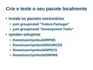 Crie e teste o seu pacote localmente
●   Instale os pacotes necessários
    ●   yum groupinstall "Fedora Packager"
    ●   yum groupinstall "Development Tools"
●   rpmdev-setuptree
    ●   /home/user/rpmbuild/RPMS
    ●   /home/user/rpmbuild/SOURCES
    ●   /home/user/rpmbuild/SPECS
    ●   /home/user/rpmbuild/SRPMS
 