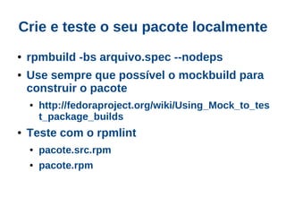 Crie e teste o seu pacote localmente
●   rpmbuild -bs arquivo.spec --nodeps
●   Use sempre que possível o mockbuild para
    construir o pacote
    ●   http://fedoraproject.org/wiki/Using_Mock_to_tes
        t_package_builds
●   Teste com o rpmlint
    ●   pacote.src.rpm
    ●   pacote.rpm
 