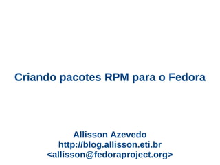 Criando pacotes RPM para o Fedora




            Allisson Azevedo
       http://blog.allisson.eti.br
     <allisson@fedoraproject.org>
 