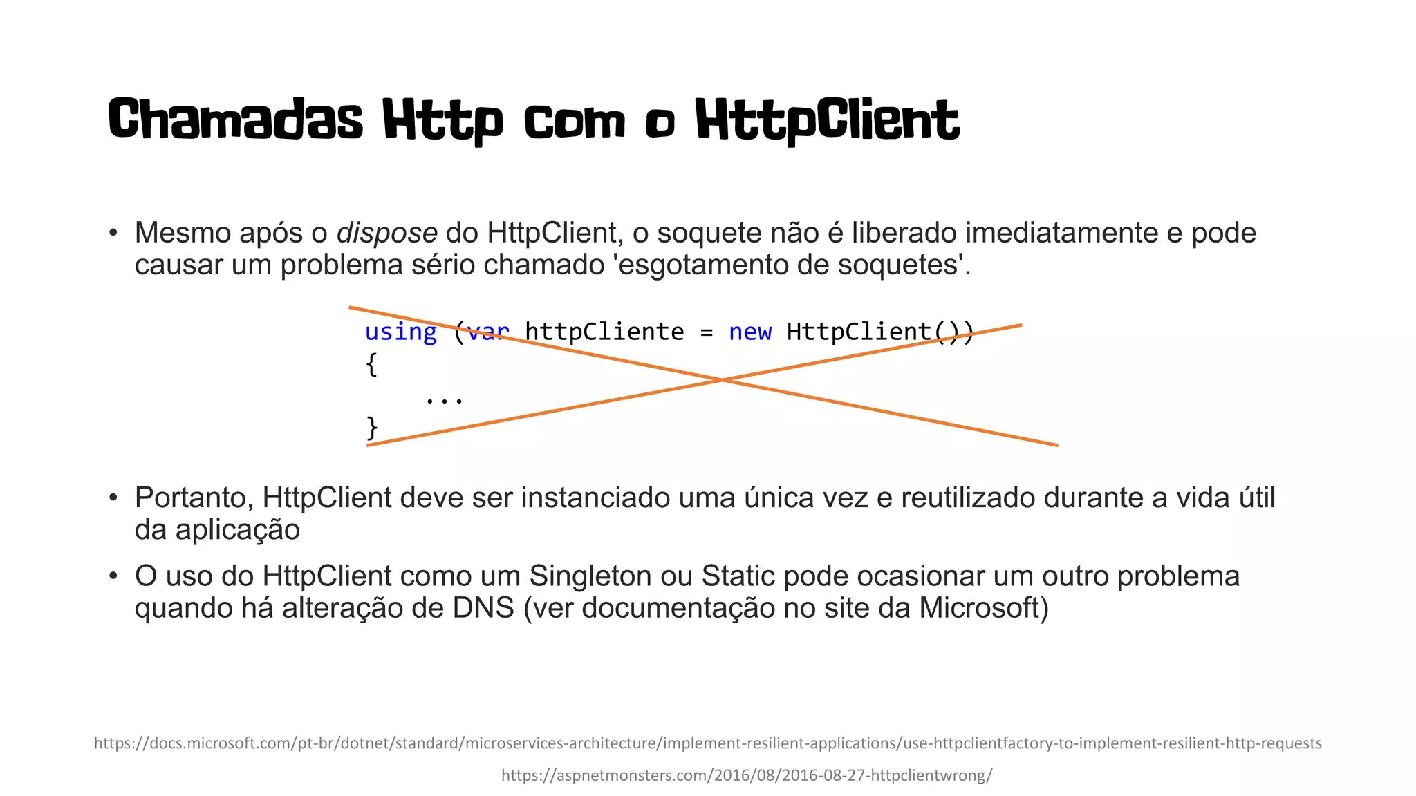 • Mesmo após o dispose do HttpClient, o soquete não é liberado imediatamente e pode
causar um problema sério chamado 'esgotamento de soquetes'.
• Portanto, HttpClient deve ser instanciado uma única vez e reutilizado durante a vida útil
da aplicação
• O uso do HttpClient como um Singleton ou Static pode ocasionar um outro problema
quando há alteração de DNS (ver documentação no site da Microsoft)
https://aspnetmonsters.com/2016/08/2016-08-27-httpclientwrong/
using (var httpCliente = new HttpClient())
{
...
}
https://docs.microsoft.com/pt-br/dotnet/standard/microservices-architecture/implement-resilient-applications/use-httpclientfactory-to-implement-resilient-http-requests
 