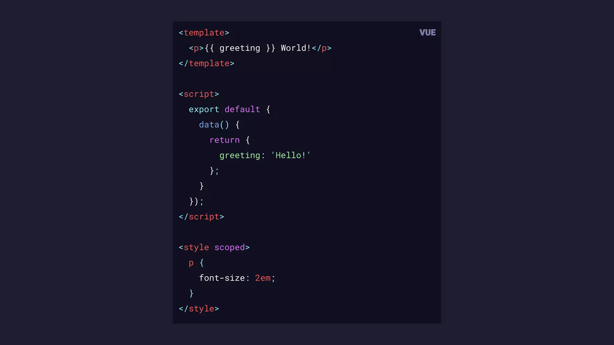 <template>
<p>{{ greeting }} World!</p>
</template>
<script>
export default {
data() {
return {
greeting: 'Hello!'
};
}
});
</script>
<style scoped>
p {
font-size: 2em;
}
</style>
 