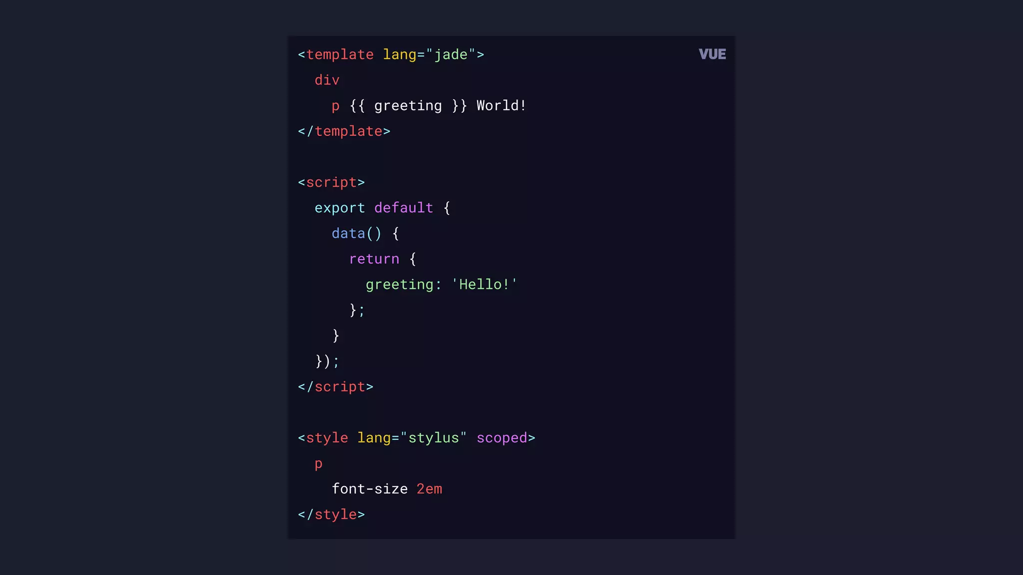 <template lang="jade">
div
p {{ greeting }} World!
</template>
<script>
export default {
data() {
return {
greeting: 'Hello!'
};
}
});
</script>
<style lang="stylus" scoped>
p
font-size 2em
</style>
 
