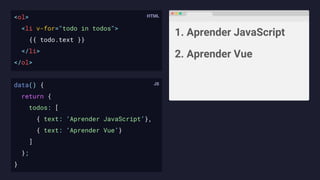 <ol>
<li v-for="todo in todos">
{{ todo.text }}
</li>
</ol>
1. Aprender JavaScript
2. Aprender Vue
data() {
return {
todos: [
{ text: ‘Aprender JavaScript’},
{ text: ‘Aprender Vue’}
]
};
}
 