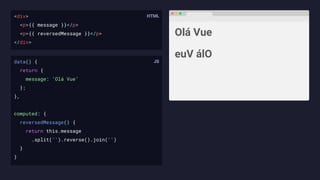 <div>
<p>{{ message }}</p>
<p>{{ reversedMessage }}</p>
</div>
Olá Vue
euV álO
data() {
return {
message: ‘Olá Vue’
};
},
computed: {
reversedMessage() {
return this.message
.split('').reverse().join('')
}
}
 