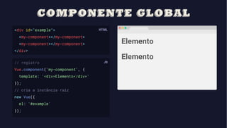 <div id="example">
<my-component></my-component>
<my-component></my-component>
</div>
// registro
Vue.component('my-component', {
template: '<div>Elemento</div>'
});
// cria a instância raiz
new Vue({
el: '#example'
});
Elemento
Elemento
 
