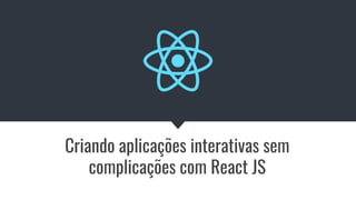 Criando aplicações interativas sem
complicações com React JS
 