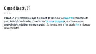 O que é React JS?
O React (às vezes denominado React.js ou ReactJS) é uma biblioteca JavaScript de código aberto
para criar interfaces de usuário. É mantido pelo Facebook, Instagram e uma comunidade de
desenvolvedores individuais e outras empresas. . Ela funciona como o V do padrão MVC e é baseada
em componentes.
 