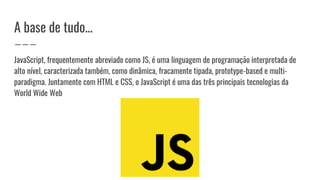 A base de tudo...
JavaScript, frequentemente abreviado como JS, é uma linguagem de programação interpretada de
alto nível, caracterizada também, como dinâmica, fracamente tipada, prototype-based e multi-
paradigma. Juntamente com HTML e CSS, o JavaScript é uma das três principais tecnologias da
World Wide Web
 
