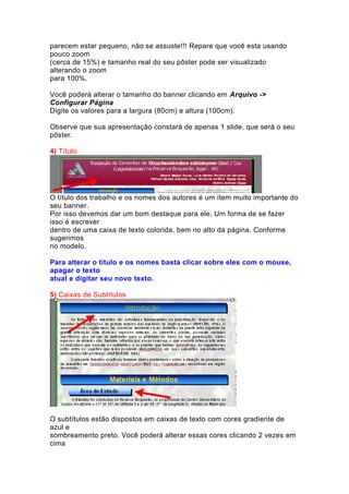 parecem estar pequeno, não se assuste!!! Repare que você esta usando
pouco zoom
(cerca de 15%) e tamanho real do seu pôster pode ser visualizado
alterando o zoom
para 100%.
Você poderá alterar o tamanho do banner clicando em Arquivo ->
Configurar Página
Digite os valores para a largura (80cm) e altura (100cm).
Observe que sua apresentação constará de apenas 1 slide, que será o seu
pôster.
4) Título
O título dos trabalho e os nomes dos autores é um ítem muito importante do
seu banner.
Por isso devemos dar um bom destaque para ele. Um forma de se fazer
isso é escrever
dentro de uma caixa de texto colorida, bem no alto da página. Conforme
sugerimos
no modelo.
Para alterar o título e os nomes basta clicar sobre eles com o mouse,
apagar o texto
atual e digitar seu novo texto.
5) Caixas de Subtítulos
O subtítulos estão dispostos em caixas de texto com cores gradiente de
azul e
sombreamento preto. Você poderá alterar essas cores clicando 2 vezes em
cima
 