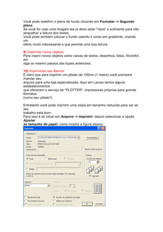 Você pode redefinir o plano de fundo clicando em Formatar -> Segundo
plano.
Se você for usar uma imagem ela já deve estar "clara" o suficiente para não
atrapalhar a leitura dos textos.
Você pode também colocar o fundo usando 2 cores em gradiente, criando
um
efeito muito interessante e que permite uma boa leitura.
9) Inserindo novos objetos
Para inserir novos objetos como caixas de textos, desenhos, fotos, WordArt,
etc.
siga os mesmo passos das liçoes anteriores.
10) Imprimindo seu Banner
É claro que para imprimir um pôster de 100cm (1 metro) você precisará
mandar seu
arquivo para uma loja especializada. Aqui em Lavras temos alguns
estabelecimentos
que oferecem o serviço de "PLOTTER", impressoras próprias para grande
formatos
(como seu pôster!).
Entretanto você pode imprimir uma cópia em tamanho reduzido para ver se
seu
trabalho esta bom.
Para isso é só clicar em Arquivo -> Imprimir, depois selecionar a opção
Ajustar
ao tamanho do papel, como mostra a figura abaixo.
 