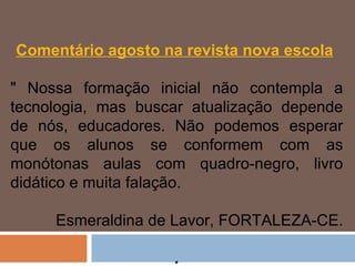 Comentário agosto na revista nova escola   " Nossa formação inicial não contempla a tecnologia, mas buscar atualização depende de nós, educadores. Não podemos esperar que os alunos se conformem com as monótonas aulas com quadro-negro, livro didático e muita falação.    Esmeraldina de Lavor, FORTALEZA-CE.   . 