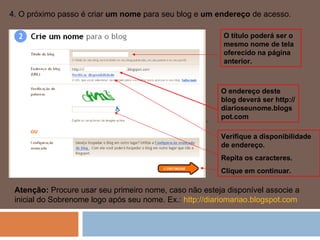 4. O próximo passo é criar  um nome  para seu blog e  um endereço  de acesso.  . Atenção:  Procure usar seu primeiro nome, caso não esteja disponível associe a inicial do Sobrenome logo após seu nome. Ex.:  http://diariomariao.blogspot.com   O título poderá ser o mesmo nome de tela oferecido na página anterior. O endereço deste blog deverá ser http://diarioseunome.blogspot.com Verifique a disponibilidade de endereço. Repita os caracteres. Clique em continuar. 